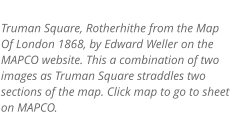Truman Square, Rotherhithe from the Map Of London 1868, by Edward Weller on the MAPCO website. This a combination of two images as Truman Square straddles two sections of the map. Click map to go to sheet on MAPCO.