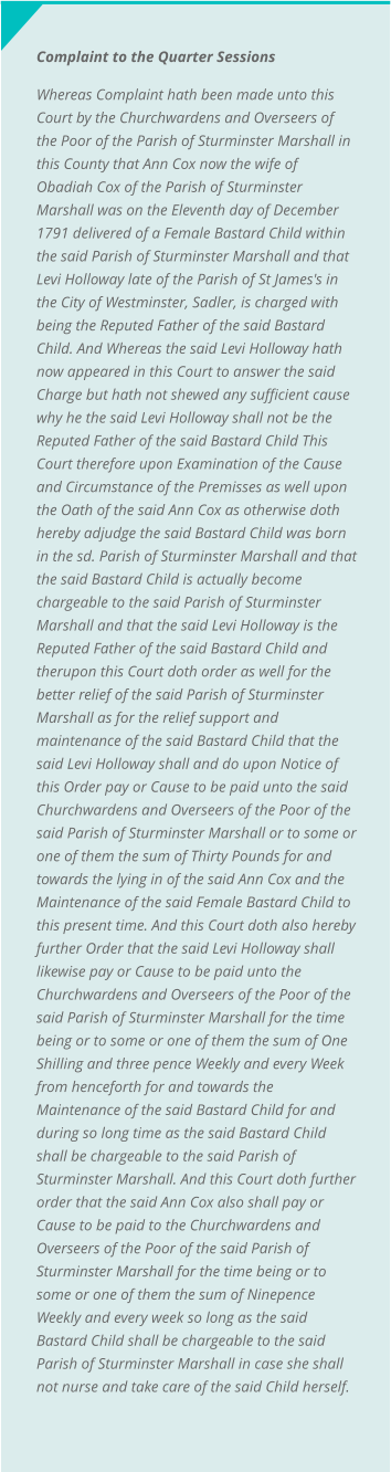 Complaint to the Quarter Sessions Whereas Complaint hath been made unto this Court by the Churchwardens and Overseers of the Poor of the Parish of Sturminster Marshall in this County that Ann Cox now the wife of Obadiah Cox of the Parish of Sturminster Marshall was on the Eleventh day of December 1791 delivered of a Female Bastard Child within the said Parish of Sturminster Marshall and that Levi Holloway late of the Parish of St James's in the City of Westminster, Sadler, is charged with being the Reputed Father of the said Bastard Child. And Whereas the said Levi Holloway hath now appeared in this Court to answer the said Charge but hath not shewed any sufficient cause why he the said Levi Holloway shall not be the Reputed Father of the said Bastard Child This Court therefore upon Examination of the Cause and Circumstance of the Premisses as well upon the Oath of the said Ann Cox as otherwise doth hereby adjudge the said Bastard Child was born in the sd. Parish of Sturminster Marshall and that the said Bastard Child is actually become chargeable to the said Parish of Sturminster Marshall and that the said Levi Holloway is the Reputed Father of the said Bastard Child and therupon this Court doth order as well for the better relief of the said Parish of Sturminster Marshall as for the relief support and maintenance of the said Bastard Child that the said Levi Holloway shall and do upon Notice of this Order pay or Cause to be paid unto the said Churchwardens and Overseers of the Poor of the said Parish of Sturminster Marshall or to some or one of them the sum of Thirty Pounds for and towards the lying in of the said Ann Cox and the Maintenance of the said Female Bastard Child to this present time. And this Court doth also hereby further Order that the said Levi Holloway shall likewise pay or Cause to be paid unto the Churchwardens and Overseers of the Poor of the said Parish of Sturminster Marshall for the time being or to some or one of them the sum of One Shilling and three pence Weekly and every Week from henceforth for and towards the Maintenance of the said Bastard Child for and during so long time as the said Bastard Child shall be chargeable to the said Parish of Sturminster Marshall. And this Court doth further order that the said Ann Cox also shall pay or Cause to be paid to the Churchwardens and Overseers of the Poor of the said Parish of Sturminster Marshall for the time being or to some or one of them the sum of Ninepence Weekly and every week so long as the said Bastard Child shall be chargeable to the said Parish of Sturminster Marshall in case she shall not nurse and take care of the said Child herself.